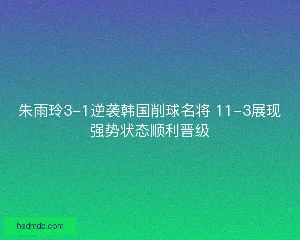 朱雨玲3-1逆袭韩国削球名将 11-3展现强势状态顺利晋级