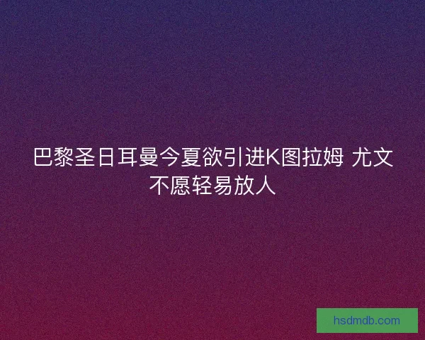 巴黎圣日耳曼今夏欲引进K图拉姆 尤文不愿轻易放人 巴黎圣日耳曼今夏欲引进K图拉姆 尤文不愿轻易放人