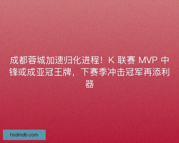 成都蓉城加速归化进程！K 联赛 MVP 中锋或成亚冠王牌，下赛季冲击冠军再添利器