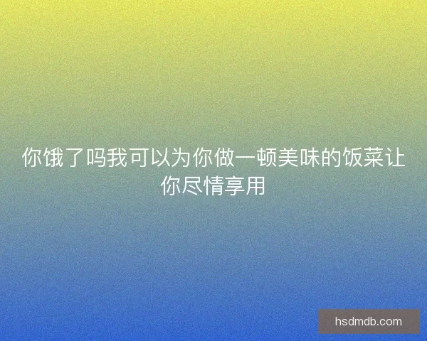 你饿了吗我可以为你做一顿美味的饭菜让你尽情享用