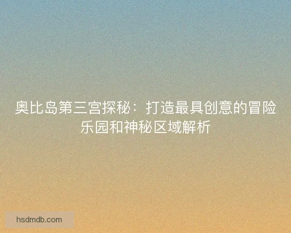 奥比岛第三宫探秘：打造最具创意的冒险乐园和神秘区域解析