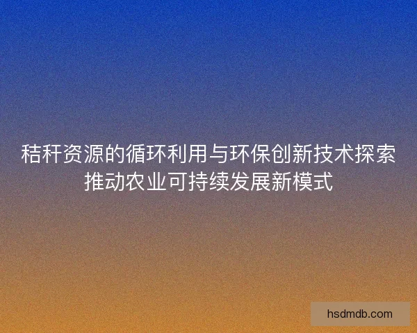 秸秆资源的循环利用与环保创新技术探索推动农业可持续发展新模式