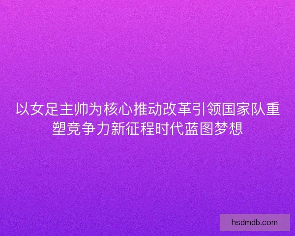 以女足主帅为核心推动改革引领国家队重塑竞争力新征程时代蓝图梦想