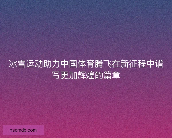 冰雪运动助力中国体育腾飞在新征程中谱写更加辉煌的篇章