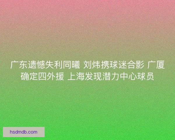 广东遗憾失利同曦 刘炜携球迷合影 广厦确定四外援 上海发现潜力中心球员