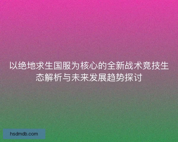 以绝地求生国服为核心的全新战术竞技生态解析与未来发展趋势探讨