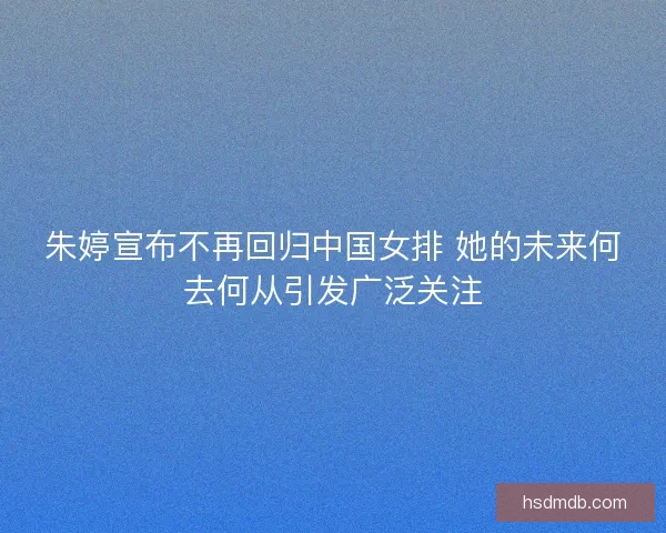 朱婷宣布不再回归中国女排 她的未来何去何从引发广泛关注