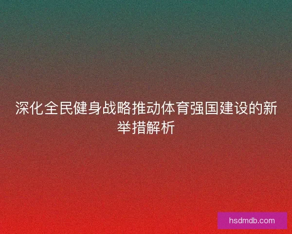 深化全民健身战略推动体育强国建设的新举措解析