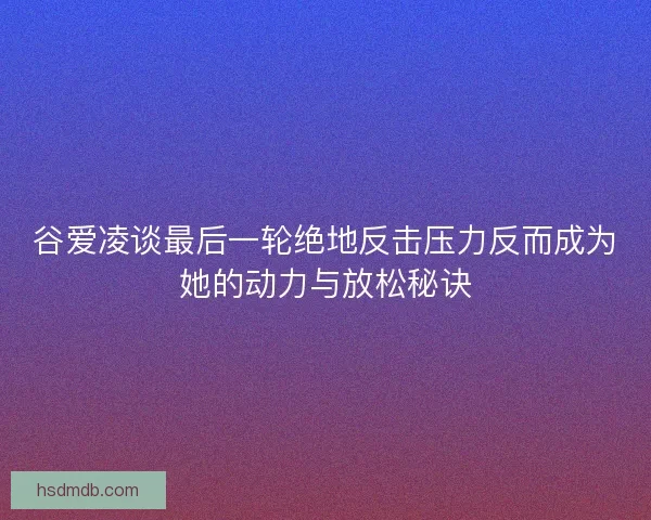 谷爱凌谈最后一轮绝地反击压力反而成为她的动力与放松秘诀