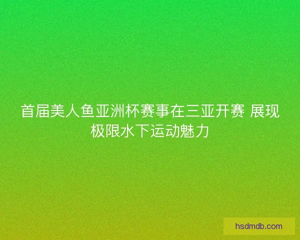 首届美人鱼亚洲杯赛事在三亚开赛 展现极限水下运动魅力 首届美人鱼亚洲杯赛事在三亚开赛 展现极限水下运动魅力