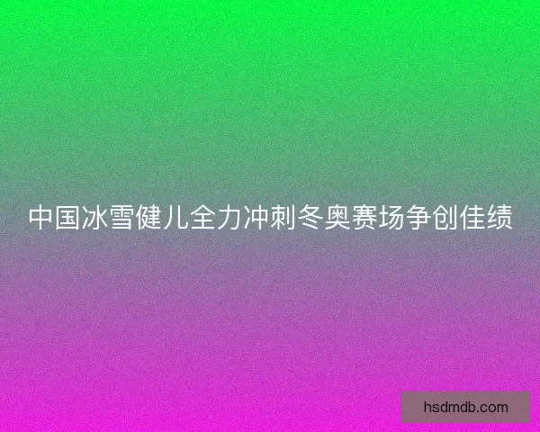 中国冰雪健儿全力冲刺冬奥赛场争创佳绩