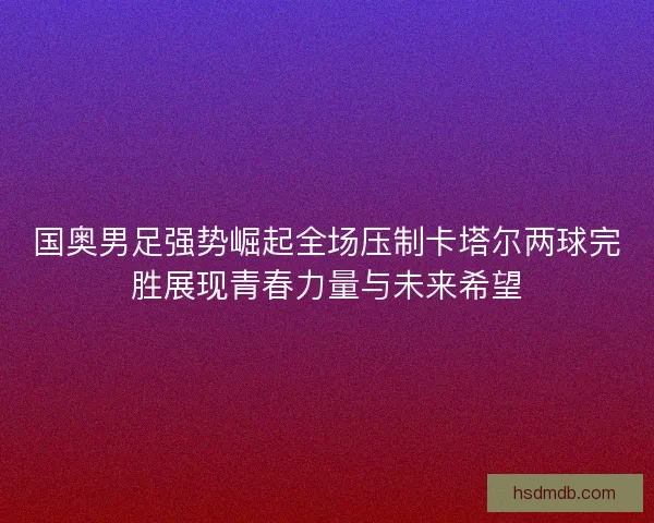 国奥男足强势崛起全场压制卡塔尔两球完胜展现青春力量与未来希望 国奥男足强势崛起全场压制卡塔尔两球完胜展现青春力量与未来希望