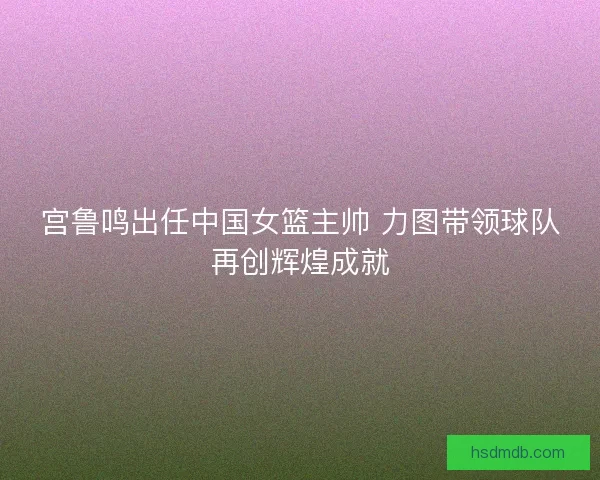 宫鲁鸣出任中国女篮主帅 力图带领球队再创辉煌成就