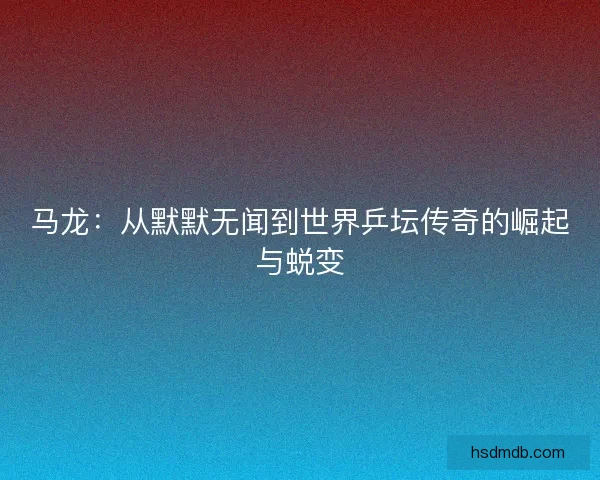 马龙：从默默无闻到世界乒坛传奇的崛起与蜕变