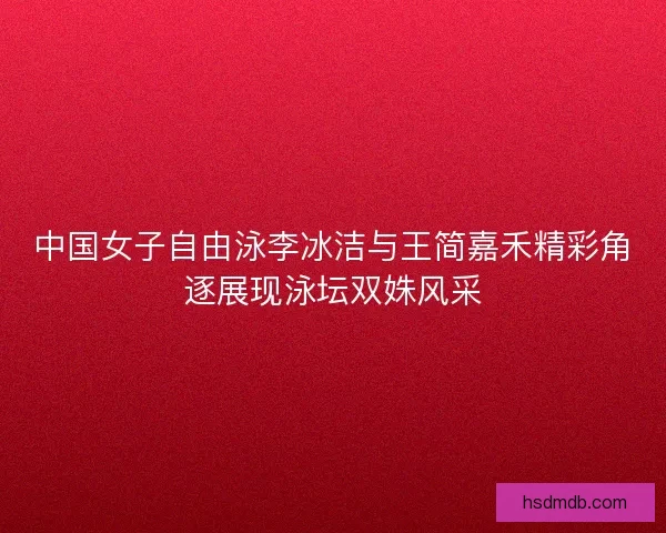 中国女子自由泳李冰洁与王简嘉禾精彩角逐展现泳坛双姝风采