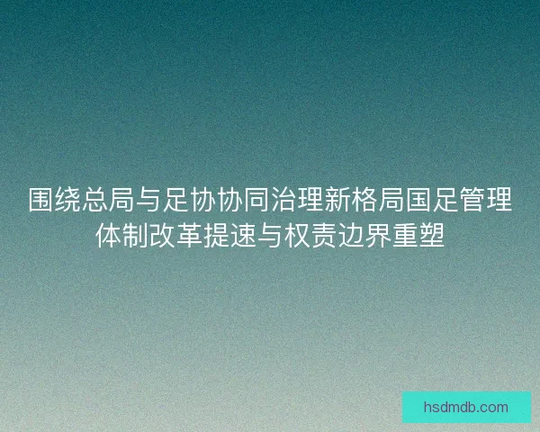围绕总局与足协协同治理新格局国足管理体制改革提速与权责边界重塑 围绕总局与足协协同治理新格局国足管理体制改革提速与权责边界重塑
