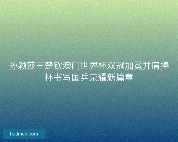 孙颖莎王楚钦澳门世界杯双冠加冕并肩捧杯书写国乒荣耀新篇章 孙颖莎王楚钦澳门世界杯双冠加冕并肩捧杯书写国乒荣耀新篇章