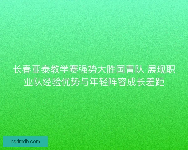 长春亚泰教学赛强势大胜国青队 展现职业队经验优势与年轻阵容成长差距