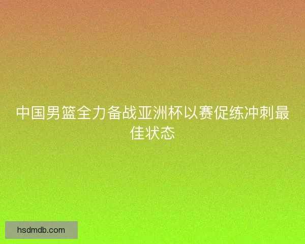 中国男篮全力备战亚洲杯以赛促练冲刺最佳状态