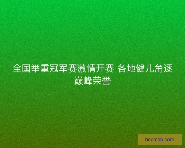 全国举重冠军赛激情开赛 各地健儿角逐巅峰荣誉