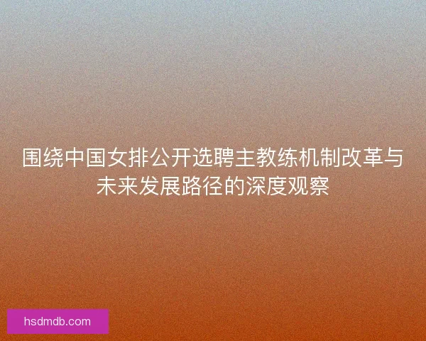 围绕中国女排公开选聘主教练机制改革与未来发展路径的深度观察 围绕中国女排公开选聘主教练机制改革与未来发展路径的深度观察