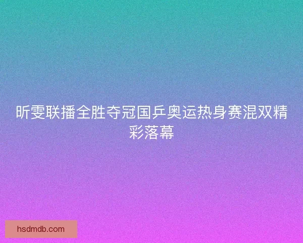 昕雯联播全胜夺冠国乒奥运热身赛混双精彩落幕