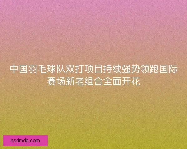 中国羽毛球队双打项目持续强势领跑国际赛场新老组合全面开花