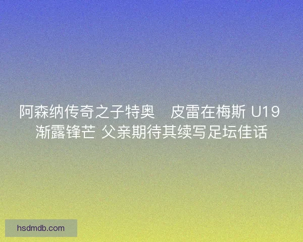 阿森纳传奇之子特奥・皮雷在梅斯 U19 渐露锋芒 父亲期待其续写足坛佳话