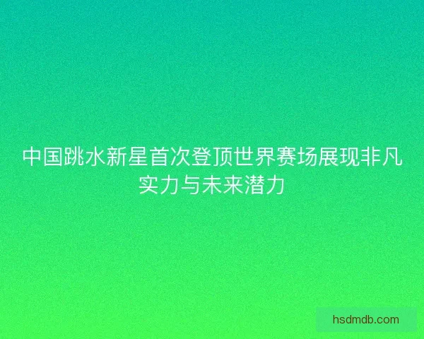 中国跳水新星首次登顶世界赛场展现非凡实力与未来潜力 中国跳水新星首次登顶世界赛场展现非凡实力与未来潜力