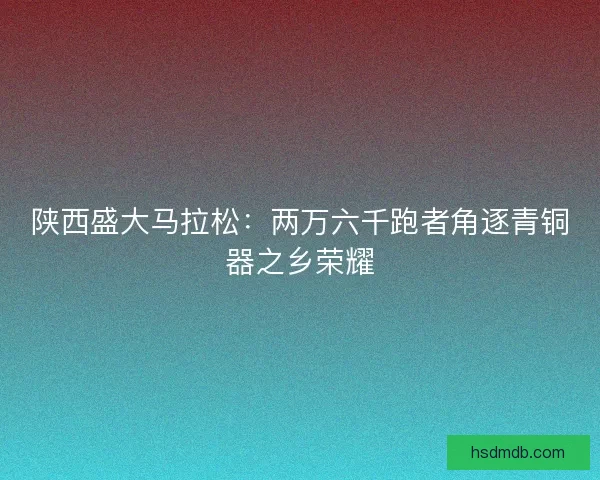 陕西盛大马拉松：两万六千跑者角逐青铜器之乡荣耀