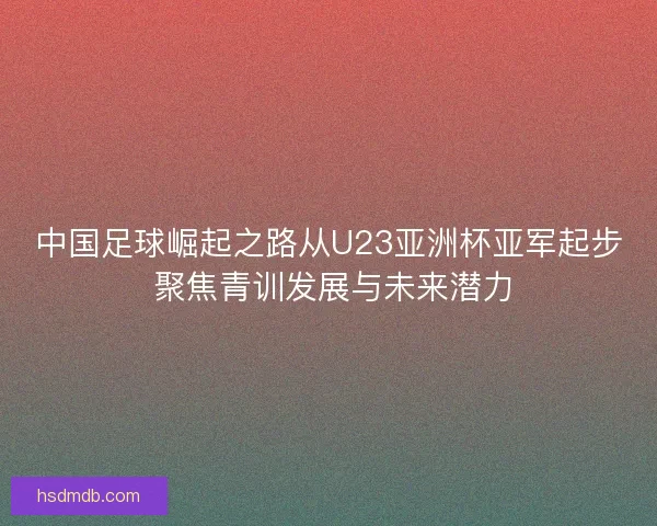 中国足球崛起之路从U23亚洲杯亚军起步 聚焦青训发展与未来潜力