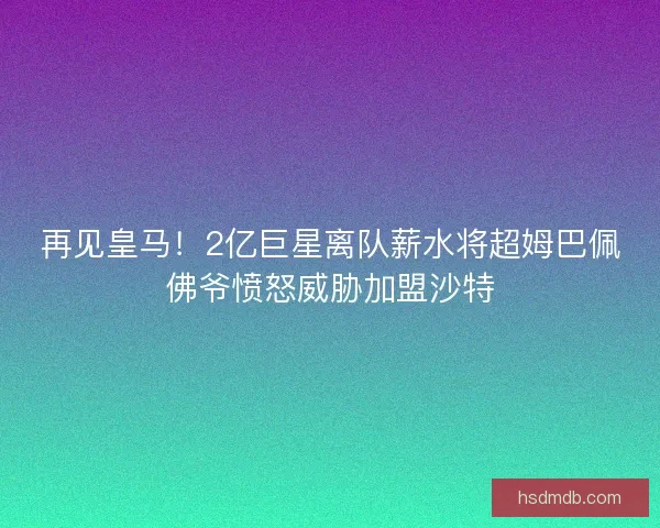 再见皇马!2亿巨星离队薪水将超姆巴佩佛爷愤怒威胁加盟沙特 再见皇马!2亿巨星离队薪水将超姆巴佩佛爷愤怒威胁加盟沙特