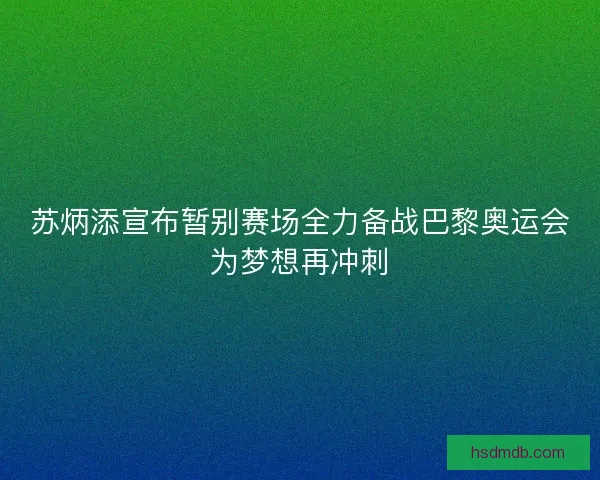 苏炳添宣布暂别赛场全力备战巴黎奥运会为梦想再冲刺