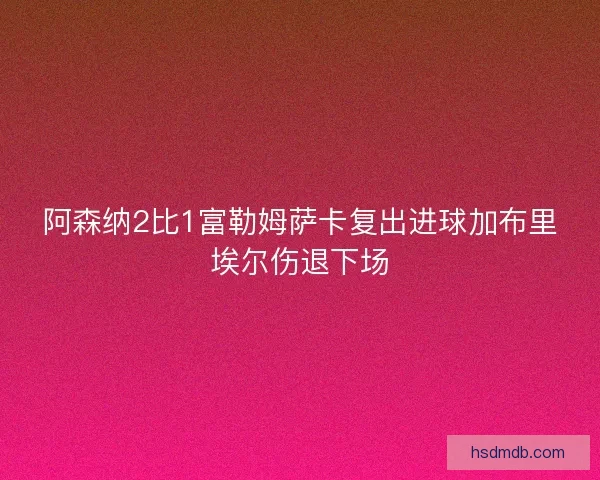 阿森纳2比1富勒姆萨卡复出进球加布里埃尔伤退下场