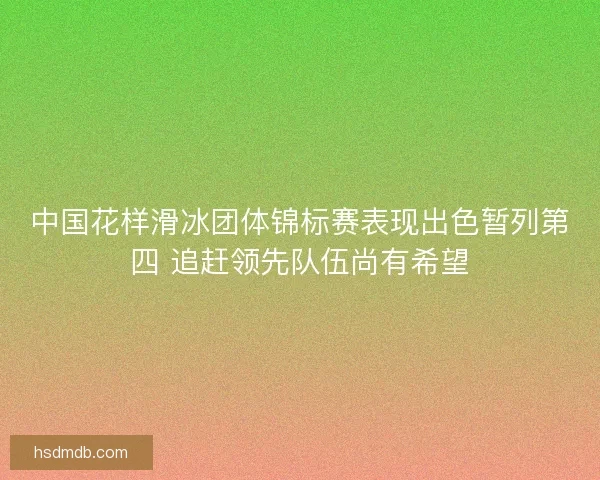 中国花样滑冰团体锦标赛表现出色暂列第四 追赶领先队伍尚有希望