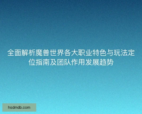 全面解析魔兽世界各大职业特色与玩法定位指南及团队作用发展趋势